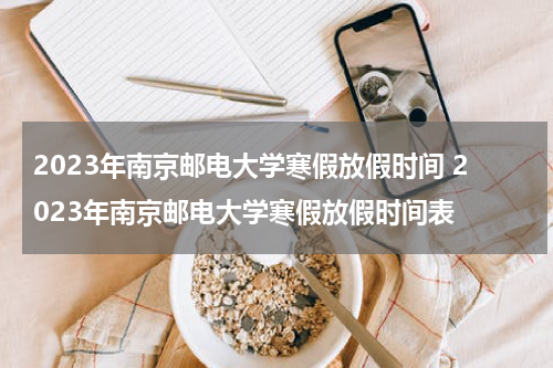 2023年南京邮电大学寒假放假时间 2023年南京邮电大学寒假放假时间表