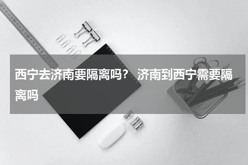 西宁去济南要隔离吗？ 济南到西宁需要隔离吗