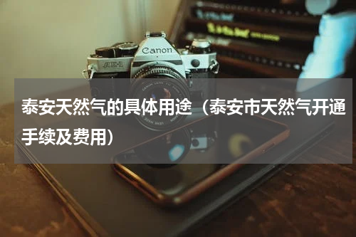 泰安天然气的具体用途(泰安市天然气开通手续及费用)