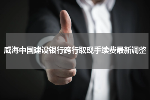 威海中国建设银行跨行取现手续费最新调整