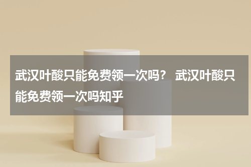 武汉叶酸只能免费领一次吗？ 武汉叶酸只能免费领一次吗知乎