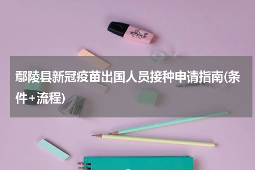 鄢陵县新冠疫苗出国人员接种申请指南(条件+流程)