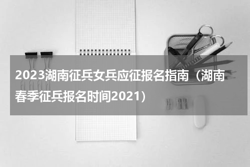 2023湖南征兵女兵应征报名指南（湖南春季征兵报名时间2021）
