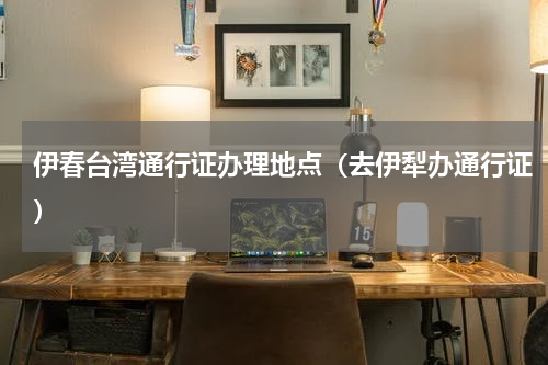 伊春台湾通行证办理地点（去伊犁办通行证）