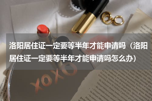 洛阳居住证一定要等半年才能申请吗（洛阳居住证一定要等半年才能申请吗怎么办）
