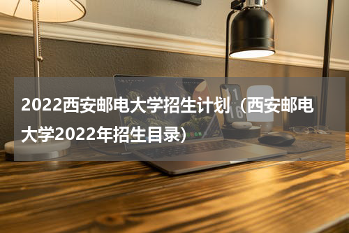 2022西安邮电大学招生计划（西安邮电大学2022年招生目录）