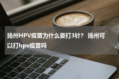 扬州HPV疫苗为什么要打3针？ 扬州可以打hpv疫苗吗