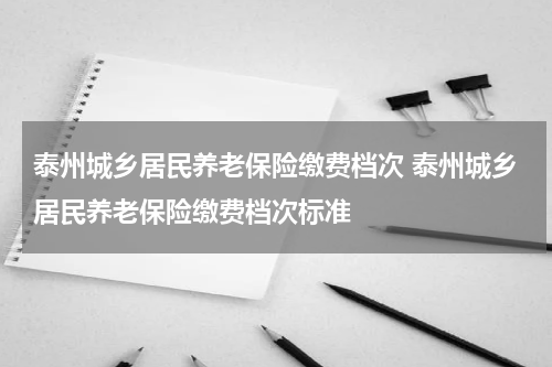 泰州城乡居民养老保险缴费档次 泰州城乡居民养老保险缴费档次标准