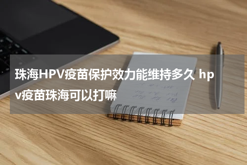 珠海HPV疫苗保护效力能维持多久 hpv疫苗珠海可以打嘛