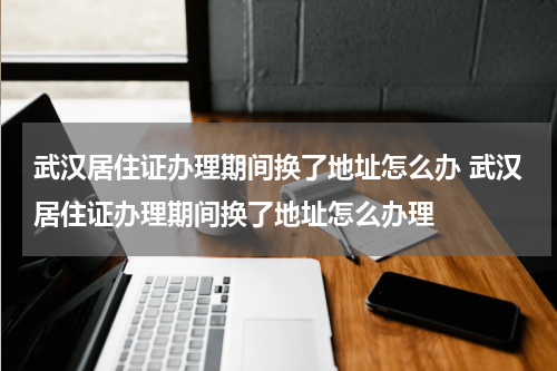 武汉居住证办理期间换了地址怎么办 武汉居住证办理期间换了地址怎么办理