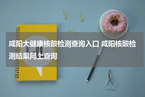 咸阳大健康核酸检测查询入口 咸阳核酸检测结果网上查询