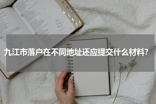 九江市落户在不同地址还应提交什么材料？