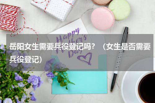 岳阳女生需要兵役登记吗？（女生是否需要兵役登记）