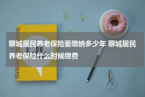 聊城居民养老保险要缴纳多少年 聊城居民养老保险什么时候缴费