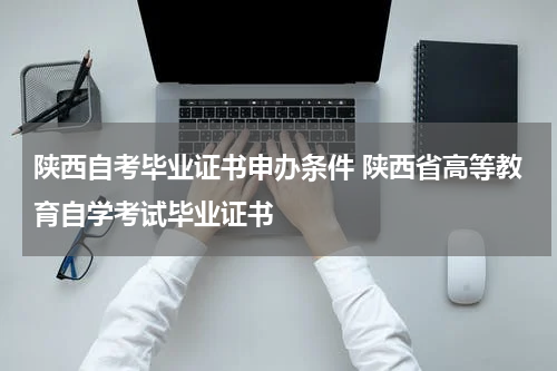陕西自考毕业证书申办条件 陕西省高等教育自学考试毕业证书