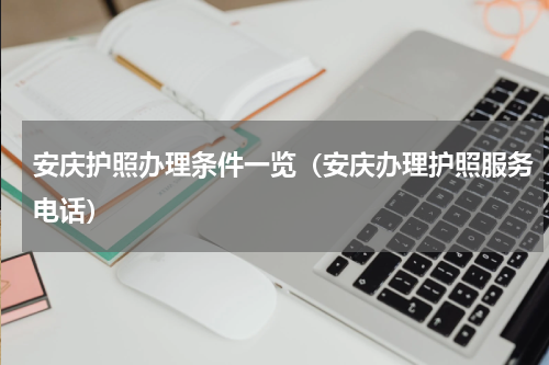 安庆护照办理条件一览（安庆办理护照服务电话）