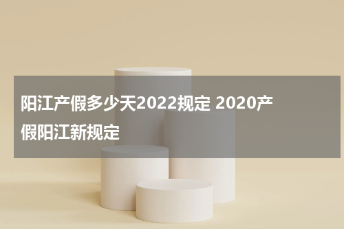 阳江产假多少天2022规定 2020产假阳江新规定