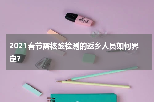 2021春节需核酸检测的返乡人员如何界定？