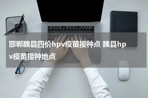 邯郸魏县四价hpv疫苗接种点 魏县hpv疫苗接种地点