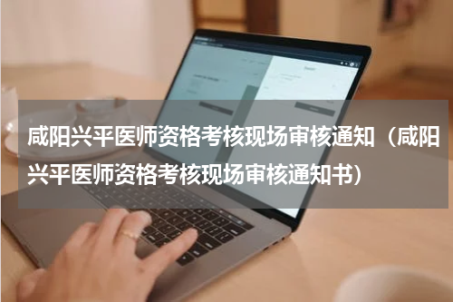 咸阳兴平医师资格考核现场审核通知（咸阳兴平医师资格考核现场审核通知书）