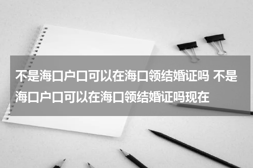 不是海口户口可以在海口领结婚证吗 不是海口户口可以在海口领结婚证吗现在
