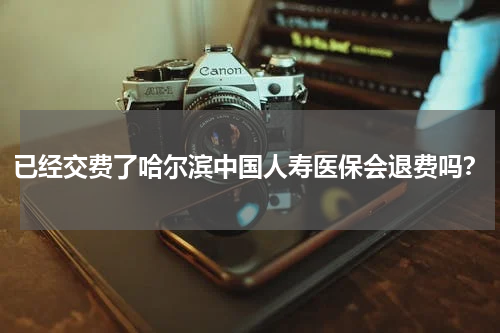 已经交费了哈尔滨中国人寿医保会退费吗？