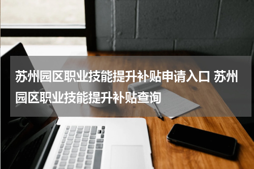 苏州园区职业技能提升补贴申请入口 苏州园区职业技能提升补贴查询