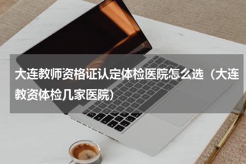 大连教师资格证认定体检医院怎么选（大连教资体检几家医院）