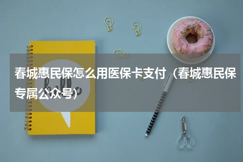 春城惠民保怎么用医保卡支付（春城惠民保专属公众号）