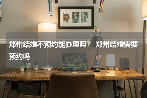 郑州结婚不预约能办理吗？ 郑州结婚需要预约吗