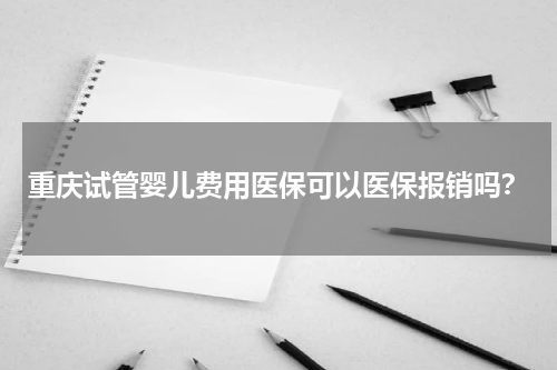 重庆试管婴儿费用医保可以医保报销吗？