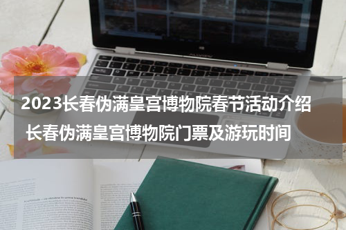 2023长春伪满皇宫博物院春节活动介绍 长春伪满皇宫博物院门票及游玩时间