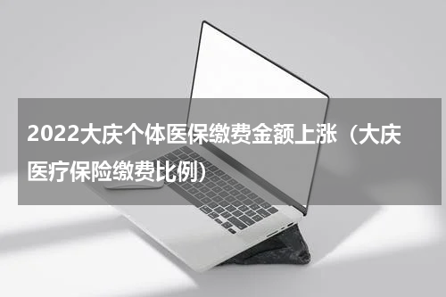2022大庆个体医保缴费金额上涨（大庆医疗保险缴费比例）