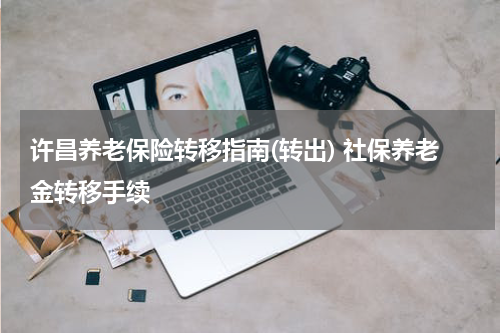 许昌养老保险转移指南(转出) 社保养老金转移手续