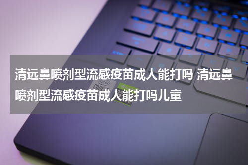 清远鼻喷剂型流感疫苗成人能打吗 清远鼻喷剂型流感疫苗成人能打吗儿童