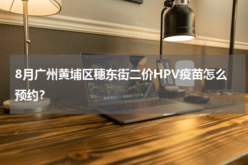 8月广州黄埔区穗东街二价HPV疫苗怎么预约？
