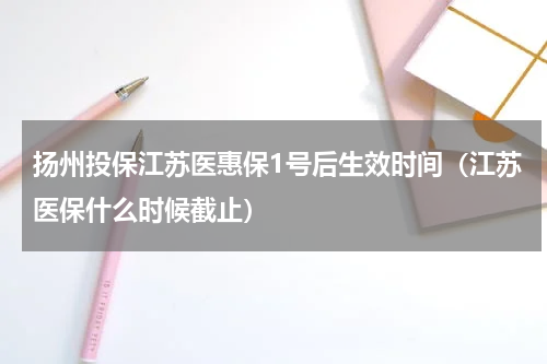 扬州投保江苏医惠保1号后生效时间（江苏医保什么时候截止）