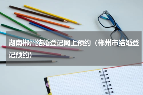 湖南郴州结婚登记网上预约（郴州市结婚登记预约）