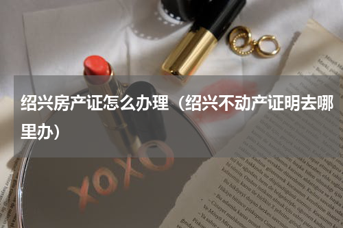 绍兴房产证怎么办理（绍兴不动产证明去哪里办）