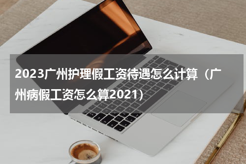 2023广州护理假工资待遇怎么计算（广州病假工资怎么算2021）