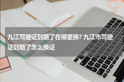 九江驾驶证到期了在哪更换? 九江市驾驶证到期了怎么换证