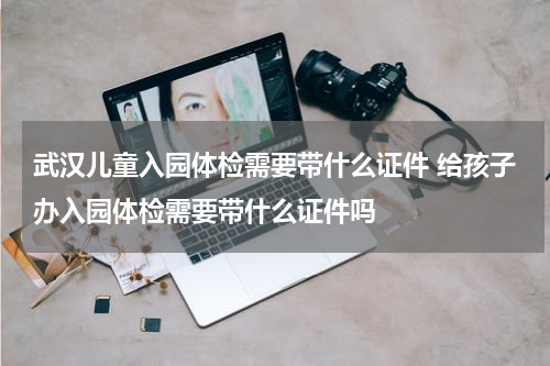 武汉儿童入园体检需要带什么证件 给孩子办入园体检需要带什么证件吗