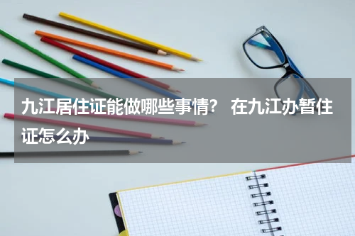 九江居住证能做哪些事情？ 在九江办暂住证怎么办