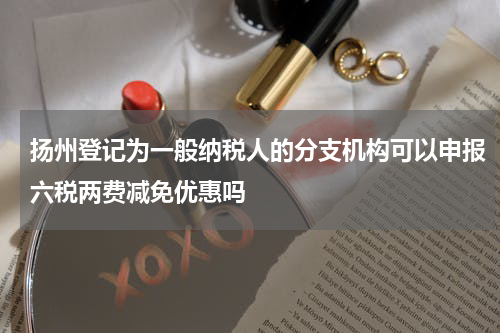 扬州登记为一般纳税人的分支机构可以申报六税两费减免优惠吗