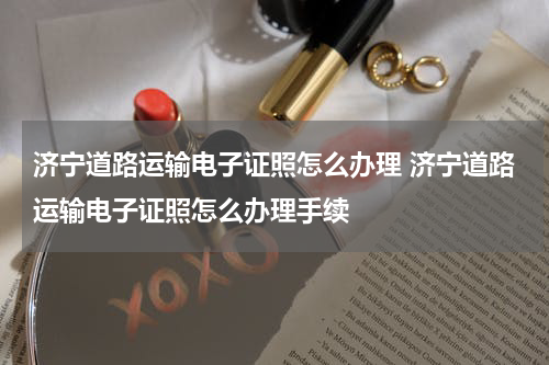 济宁道路运输电子证照怎么办理 济宁道路运输电子证照怎么办理手续