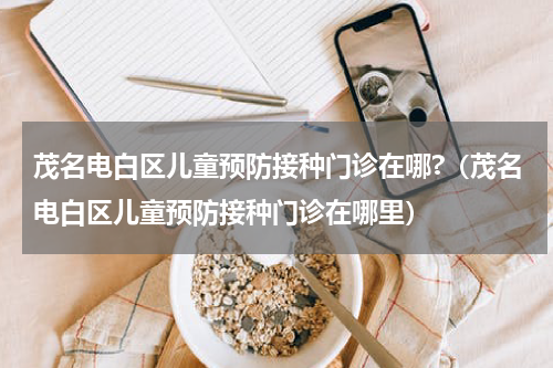 茂名电白区儿童预防接种门诊在哪?（茂名电白区儿童预防接种门诊在哪里）