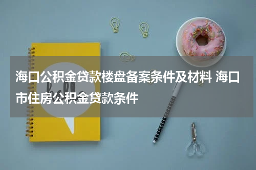 海口公积金贷款楼盘备案条件及材料 海口市住房公积金贷款条件