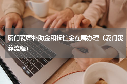厦门丧葬补助金和抚恤金在哪办理（厦门丧葬流程）