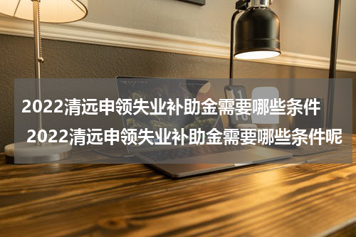 2022清远申领失业补助金需要哪些条件 2022清远申领失业补助金需要哪些条件呢