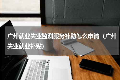 广州就业失业监测服务补助怎么申请（广州失业就业补贴）